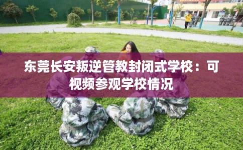 东莞长安叛逆管教封闭式学校：可视频参观学校情况