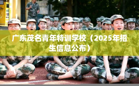 广东茂名青年特训学校(2025年招生信息公布) 广东茂名青年特训学校(2025年招生信息公布)