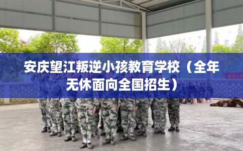 安庆望江叛逆小孩教育学校（全年无休面向全国招生）