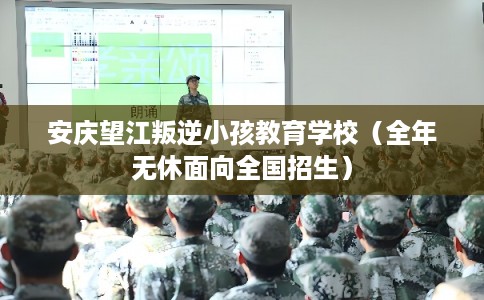 安庆望江叛逆小孩教育学校（全年无休面向全国招生）