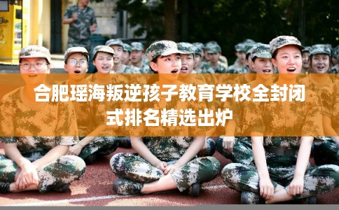 合肥瑶海叛逆孩子教育学校全封闭式排名精选出炉