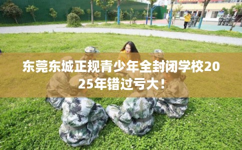 东莞东城正规青少年全封闭学校2025年错过亏大! 东莞东城正规青少年全封闭学校2025年错过亏大!