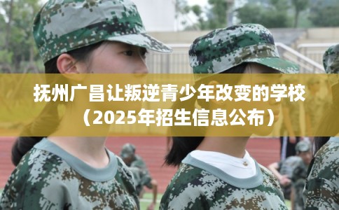 抚州广昌让叛逆青少年改变的学校（2025年招生信息公布）