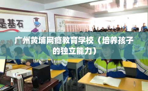 广州黄埔网瘾教育学校（培养孩子的独立能力）