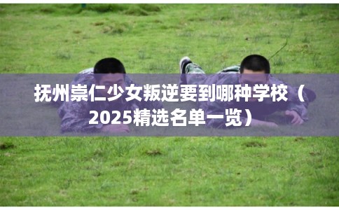 抚州崇仁少女叛逆要到哪种学校（2025精选名单一览）