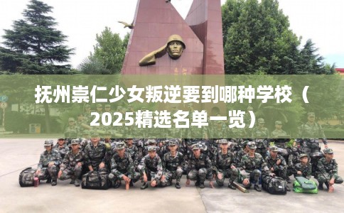 抚州崇仁少女叛逆要到哪种学校（2025精选名单一览）