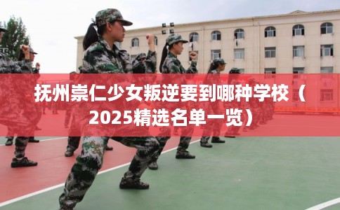 抚州崇仁少女叛逆要到哪种学校（2025精选名单一览）