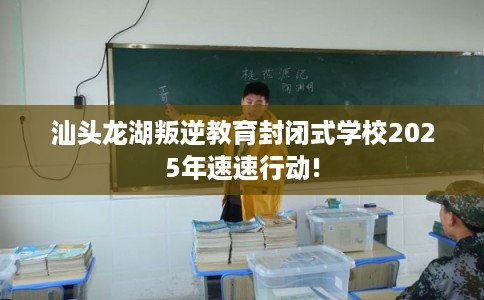 汕头龙湖叛逆教育封闭式学校2025年速速行动!