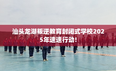 汕头龙湖叛逆教育封闭式学校2025年速速行动!