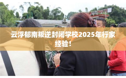 云浮郁南叛逆封闭学校2025年行家经验！