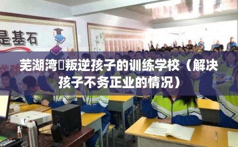 芜湖湾沚叛逆孩子的训练学校（解决孩子不务正业的情况）
