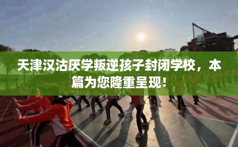 天津汉沽厌学叛逆孩子封闭学校，本篇为您隆重呈现！