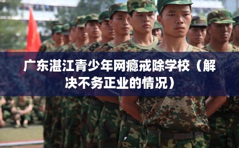 广东湛江青少年网瘾戒除学校（解决不务正业的情况）