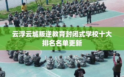 云浮云城叛逆教育封闭式学校十大排名名单更新
