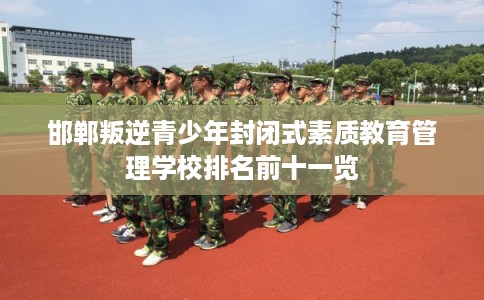 邯郸叛逆青少年封闭式素质教育管理学校排名前十一览