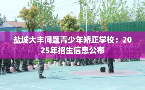 盐城大丰问题青少年矫正学校：2025年招生信息公布