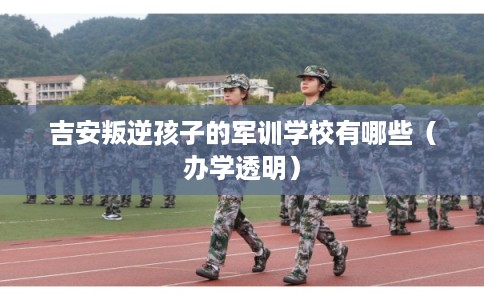 吉安叛逆孩子的军训学校有哪些（办学透明）