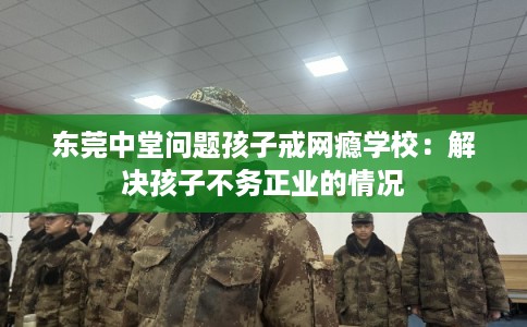 东莞中堂问题孩子戒网瘾学校：解决孩子不务正业的情况