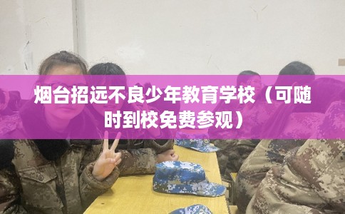 烟台招远不良少年教育学校（可随时到校免费参观）
