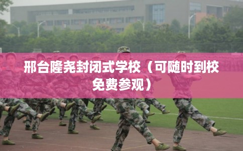 邢台隆尧封闭式学校（可随时到校免费参观）