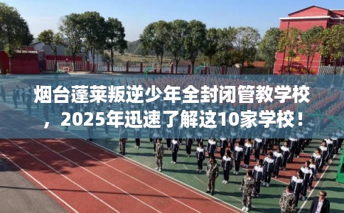 烟台蓬莱叛逆少年全封闭管教学校，2025年迅速了解这10家学校！