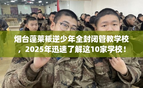 烟台蓬莱叛逆少年全封闭管教学校，2025年迅速了解这10家学校！