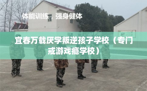宜春万载厌学叛逆孩子学校(专门戒游戏瘾学校) 宜春万载厌学叛逆孩子学校(专门戒游戏瘾学校)