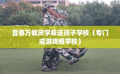 宜春万载厌学叛逆孩子学校（专门戒游戏瘾学校）