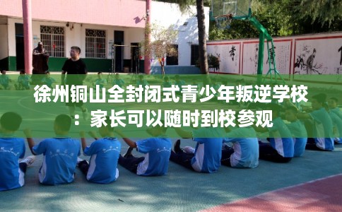 徐州铜山全封闭式青少年叛逆学校：家长可以随时到校参观