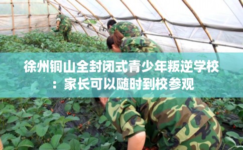 徐州铜山全封闭式青少年叛逆学校：家长可以随时到校参观