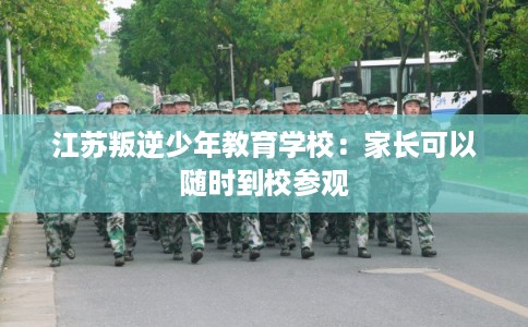 江苏叛逆少年教育学校:家长可以随时到校参观 江苏叛逆少年教育学校:家长可以随时到校参观