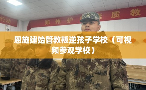 恩施建始管教叛逆孩子学校(可视频参观学校) 恩施建始管教叛逆孩子学校(可视频参观学校)