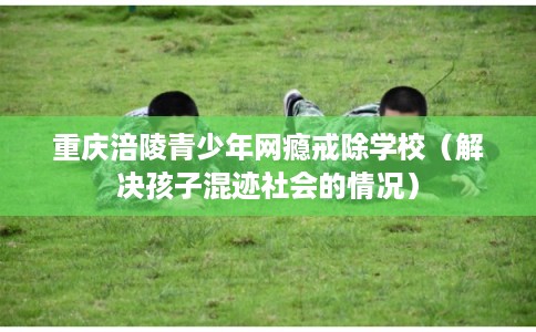 重庆涪陵青少年网瘾戒除学校（解决孩子混迹社会的情况）