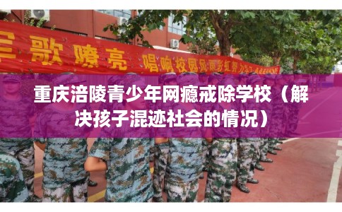 重庆涪陵青少年网瘾戒除学校（解决孩子混迹社会的情况）