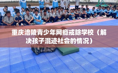 重庆涪陵青少年网瘾戒除学校（解决孩子混迹社会的情况）