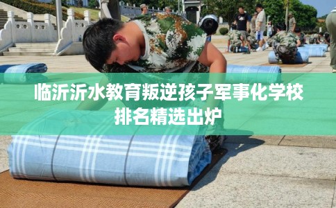 临沂沂水教育叛逆孩子军事化学校排名精选出炉 临沂沂水教育叛逆孩子军事化学校排名精选出炉