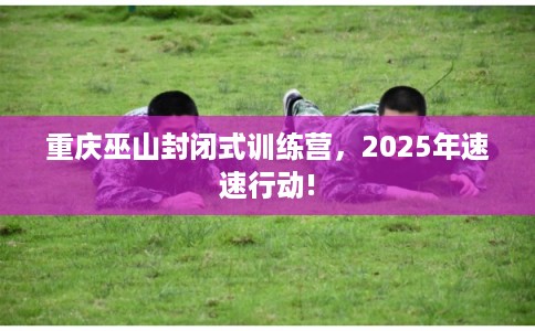 重庆巫山封闭式训练营，2025年速速行动!