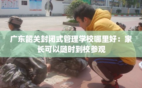 广东韶关封闭式管理学校哪里好:家长可以随时到校参观 广东韶关封闭式管理学校哪里好:家长可以随时到校参观