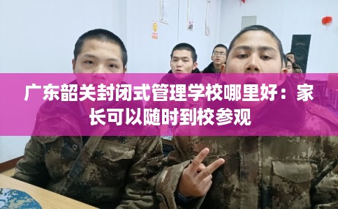 广东韶关封闭式管理学校哪里好:家长可以随时到校参观 广东韶关封闭式管理学校哪里好:家长可以随时到校参观