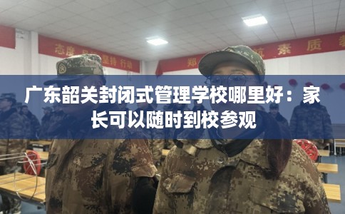 广东韶关封闭式管理学校哪里好：家长可以随时到校参观