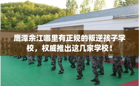鹰潭余江哪里有正规的叛逆孩子学校，权威推出这几家学校！