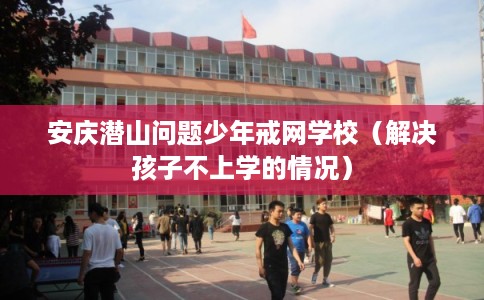 安庆潜山问题少年戒网学校(解决孩子不上学的情况) 安庆潜山问题少年戒网学校(解决孩子不上学的情况)