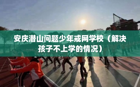 安庆潜山问题少年戒网学校（解决孩子不上学的情况）