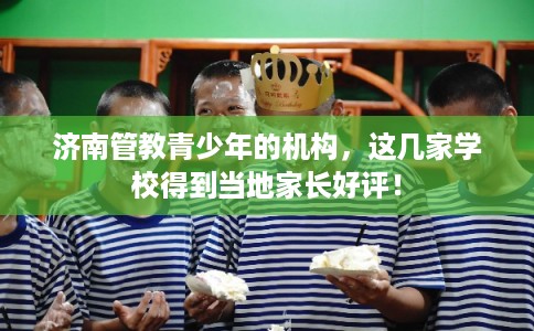 济南管教青少年的机构，这几家学校得到当地家长好评！