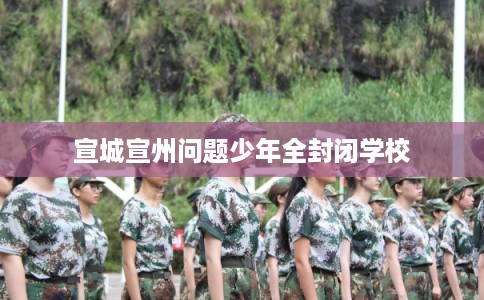 宣城宣州问题少年全封闭学校