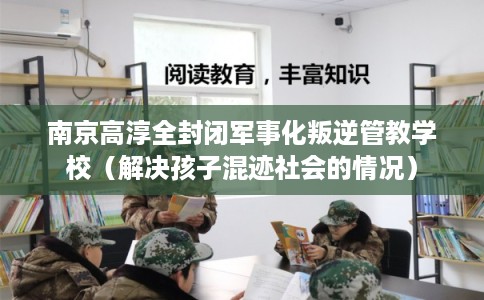 南京高淳全封闭军事化叛逆管教学校（解决孩子混迹社会的情况）
