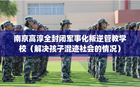 南京高淳全封闭军事化叛逆管教学校（解决孩子混迹社会的情况）
