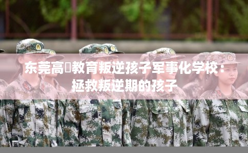 东莞高埗教育叛逆孩子军事化学校：拯救叛逆期的孩子