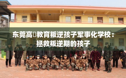 东莞高埗教育叛逆孩子军事化学校：拯救叛逆期的孩子