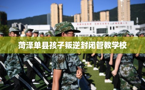 菏泽单县孩子叛逆封闭管教学校 菏泽单县孩子叛逆封闭管教学校